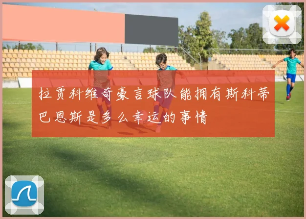 拉贾科维奇豪言球队能拥有斯科蒂巴恩斯是多么幸运的事情