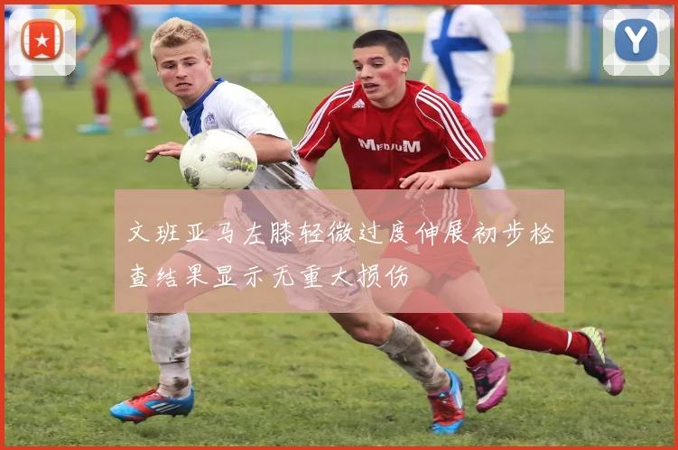 文班亚马左膝轻微过度伸展初步检查结果显示无重大损伤
