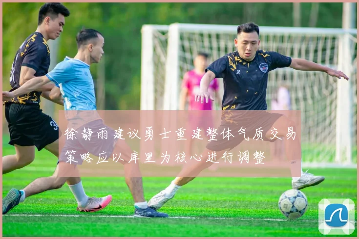 徐静雨建议勇士重建整体气质交易策略应以库里为核心进行调整