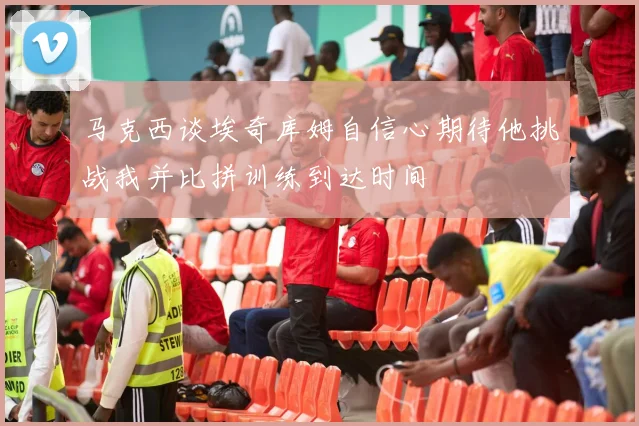 马克西谈埃奇库姆自信心期待他挑战我并比拼训练到达时间
