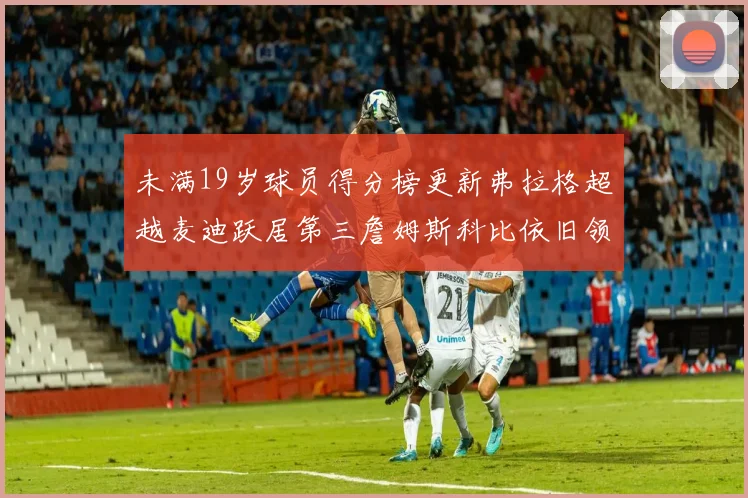 未满19岁球员得分榜更新弗拉格超越麦迪跃居第三詹姆斯科比依旧领跑