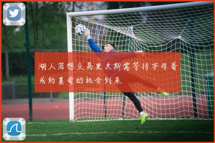 湖人若想交易里夫斯需等待字母哥或约基奇的机会到来