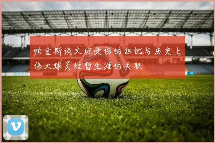 帕金斯谈文班受伤的担忧与历史上伟大球员短暂生涯的关联