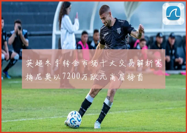 英超冬季转会市场十大交易解析塞梅尼奥以7200万欧元高居榜首