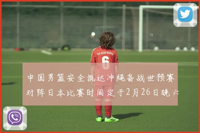 中国男篮安全抵达冲绳备战世预赛对阵日本比赛时间定于2月26日晚六点五分