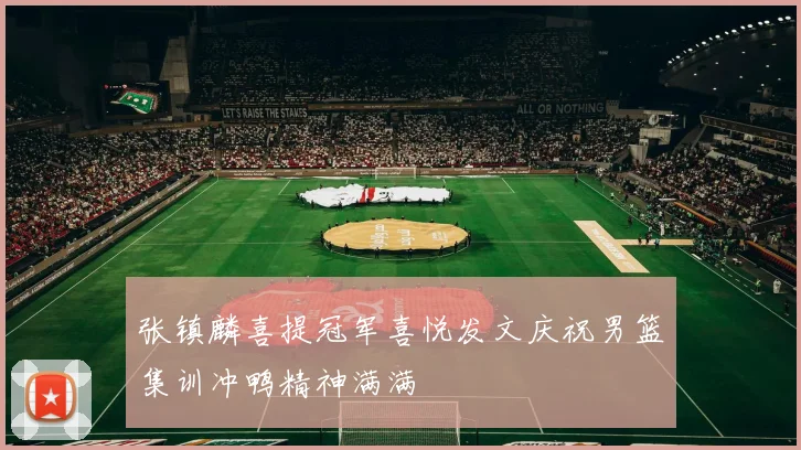 张镇麟喜提冠军喜悦发文庆祝男篮集训冲鸭精神满满
