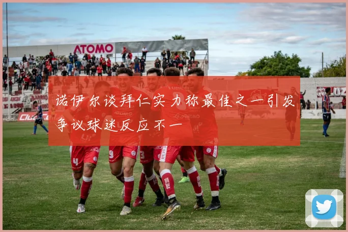 诺伊尔谈拜仁实力称最佳之一引发争议球迷反应不一