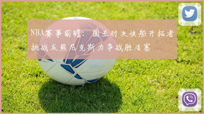 NBA赛事前瞻：国王对决快船开拓者挑战灰熊尼克斯力争战胜活塞