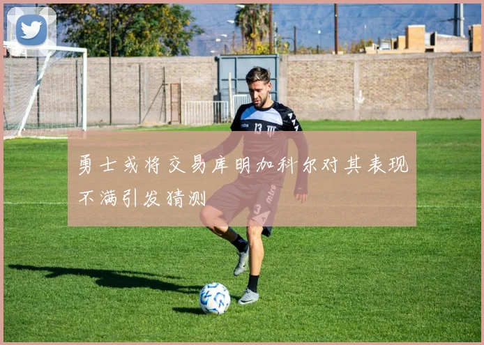 勇士或将交易库明加科尔对其表现不满引发猜测