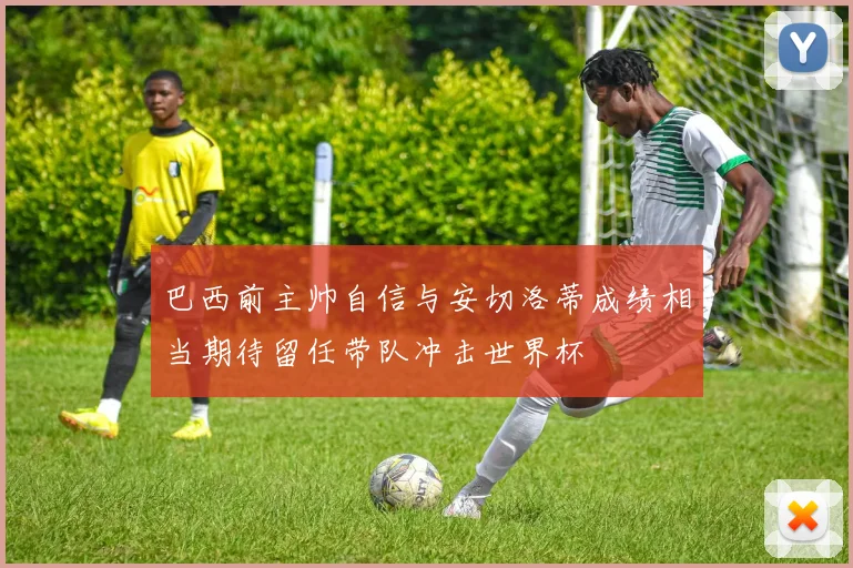 巴西前主帅自信与安切洛蒂成绩相当期待留任带队冲击世界杯