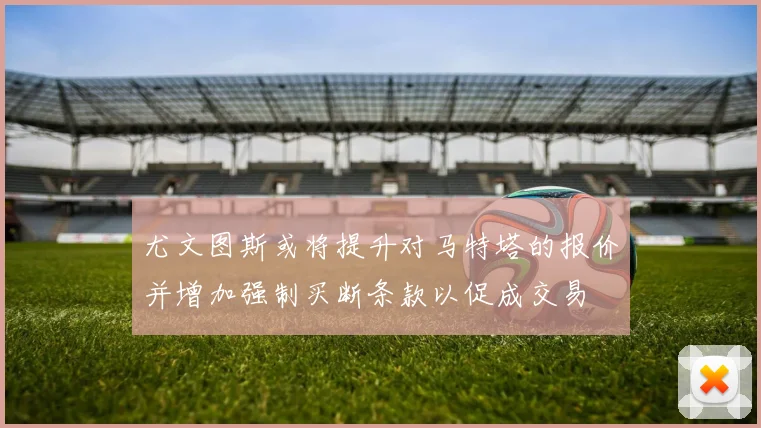 尤文图斯或将提升对马特塔的报价并增加强制买断条款以促成交易