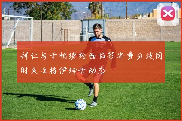 拜仁与于帕续约面临签字费分歧同时关注格伊转会动态