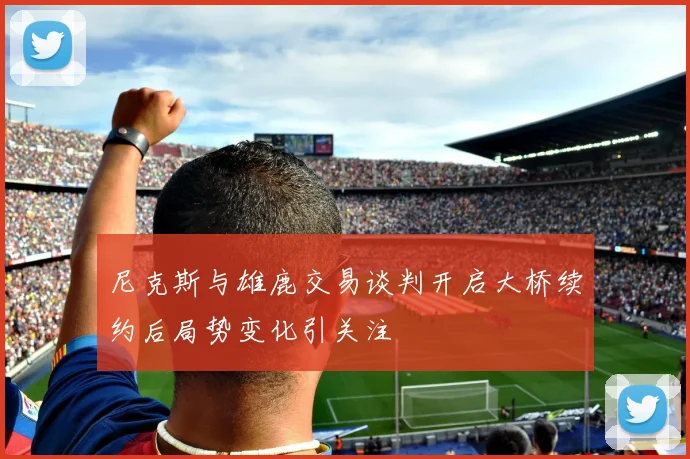 尼克斯与雄鹿交易谈判开启大桥续约后局势变化引关注