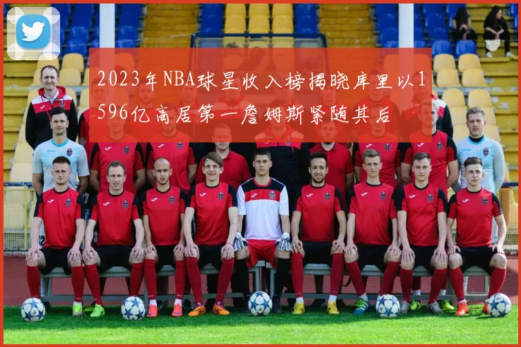 2023年NBA球星收入榜揭晓库里以1596亿高居第一詹姆斯紧随其后