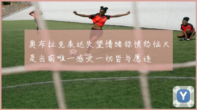 奥布拉克表达失望情绪称愤怒恼火是当前唯一感受一切皆与愿违