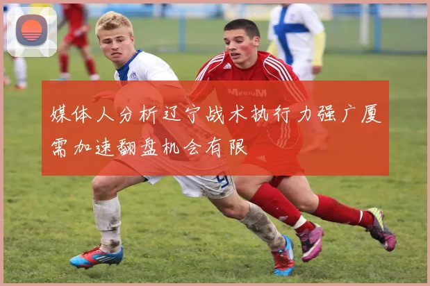 媒体人分析辽宁战术执行力强广厦需加速翻盘机会有限