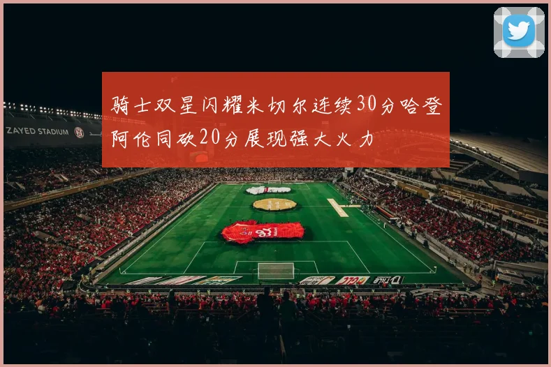 骑士双星闪耀米切尔连续30分哈登阿伦同砍20分展现强大火力