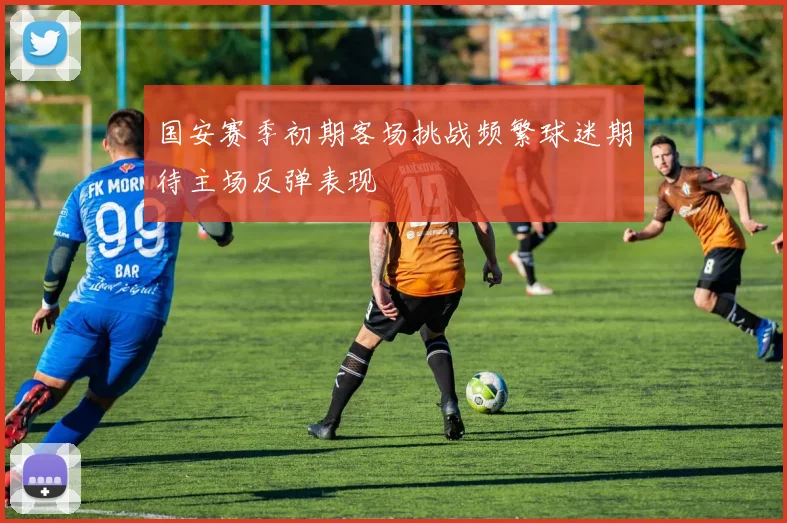 国安赛季初期客场挑战频繁球迷期待主场反弹表现
