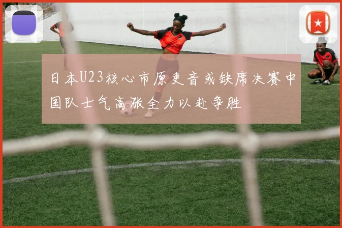 日本U23核心市原吏音或缺席决赛中国队士气高涨全力以赴争胜