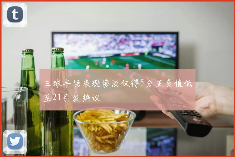 三球半场表现惨淡仅得5分正负值低至21引发热议