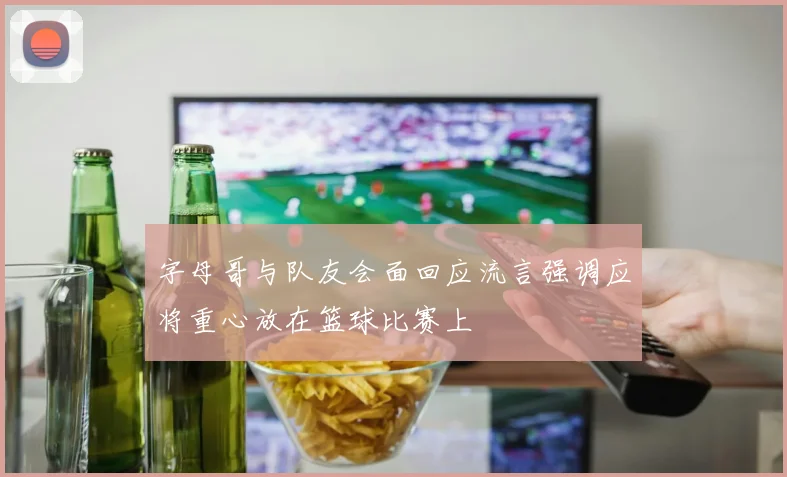 字母哥与队友会面回应流言强调应将重心放在篮球比赛上