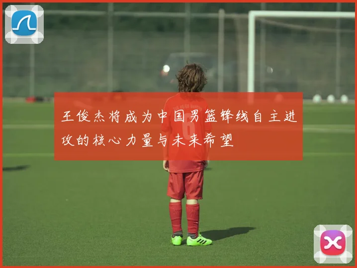 王俊杰将成为中国男篮锋线自主进攻的核心力量与未来希望