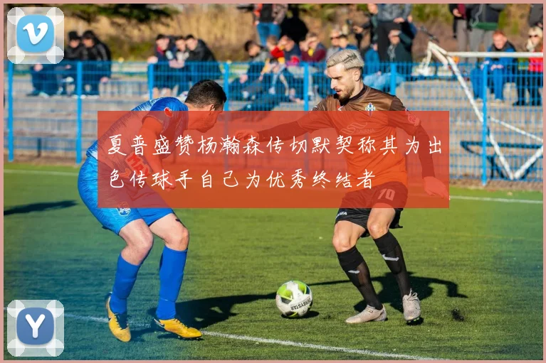 夏普盛赞杨瀚森传切默契称其为出色传球手自己为优秀终结者