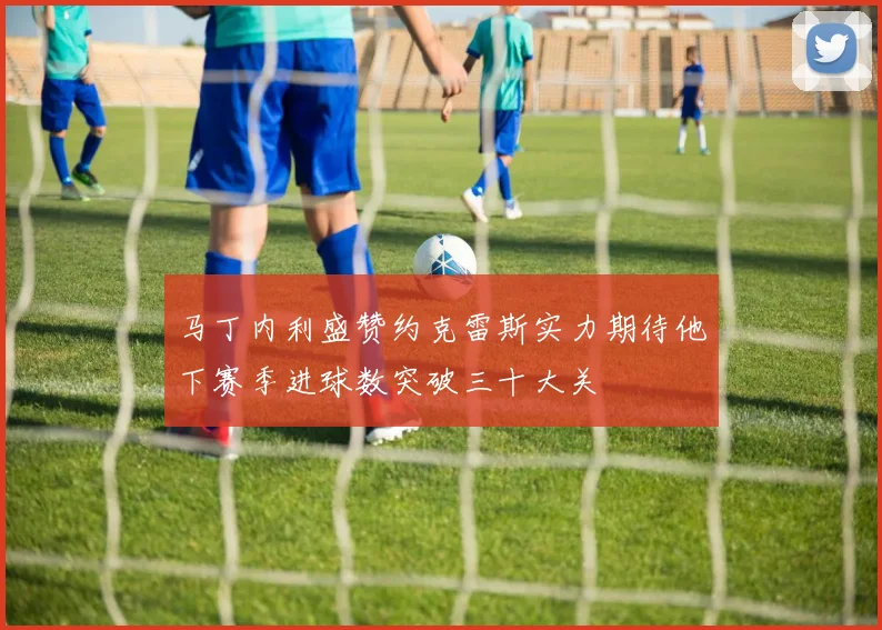 马丁内利盛赞约克雷斯实力期待他下赛季进球数突破三十大关