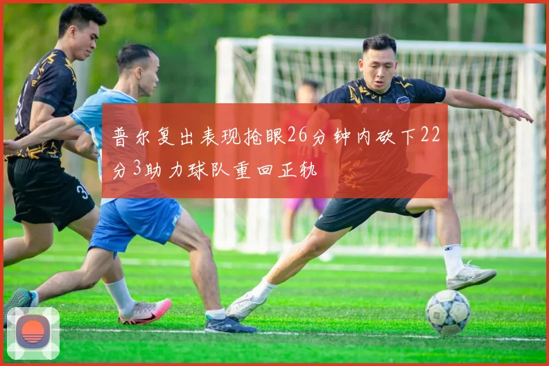 普尔复出表现抢眼26分钟内砍下22分3助力球队重回正轨