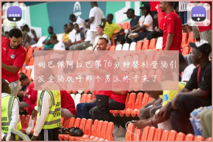 姆巴佩阿拉巴第76分钟替补登场引发全场欢呼那个男人终于来了