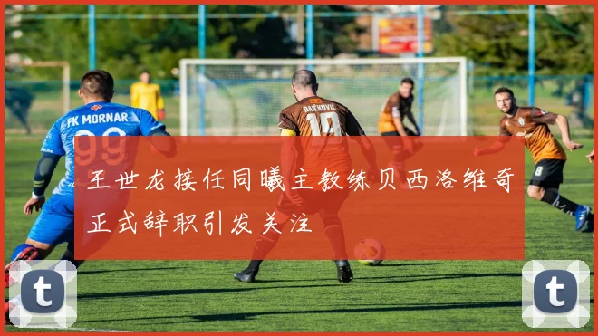 王世龙接任同曦主教练贝西洛维奇正式辞职引发关注