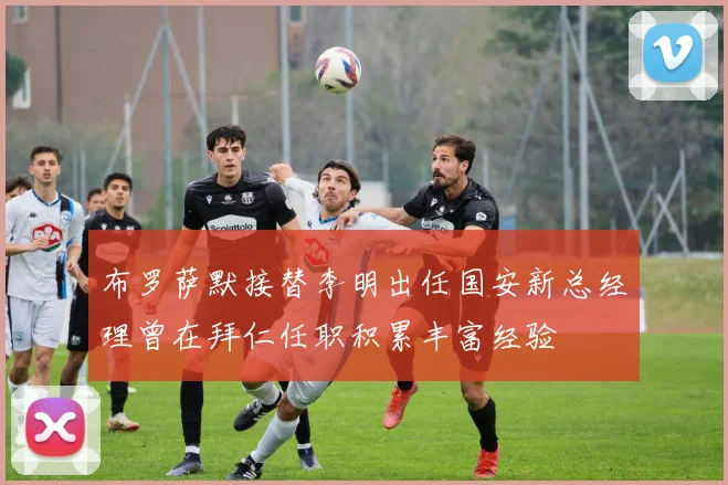 布罗萨默接替李明出任国安新总经理曾在拜仁任职积累丰富经验