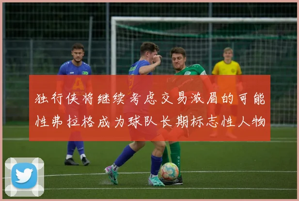 独行侠将继续考虑交易浓眉的可能性弗拉格成为球队长期标志性人物