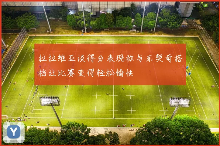 拉拉维亚谈得分表现称与东契奇搭档让比赛变得轻松愉快