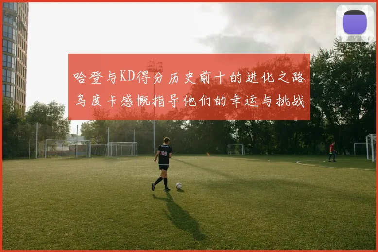 哈登与KD得分历史前十的进化之路乌度卡感慨指导他们的幸运与挑战