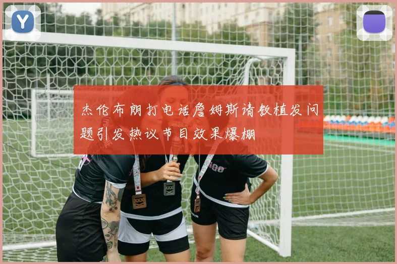 杰伦布朗打电话詹姆斯请教植发问题引发热议节目效果爆棚