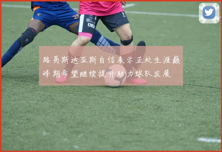 路易斯迪亚斯自信表示正处生涯巅峰期希望继续提升助力球队发展