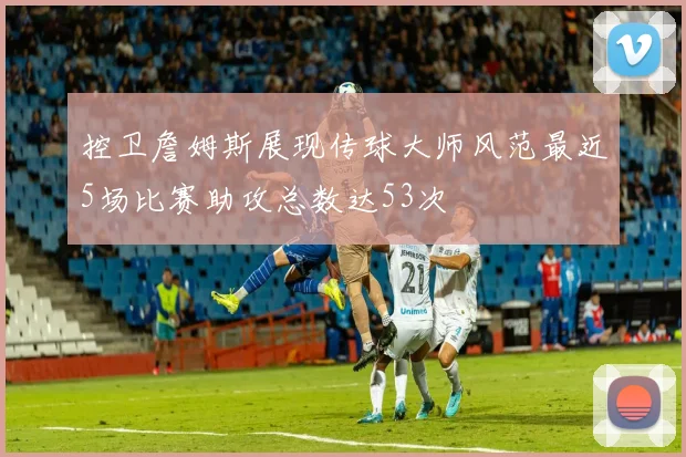 控卫詹姆斯展现传球大师风范最近5场比赛助攻总数达53次