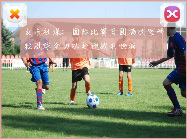 麦卡社媒：国际比赛日圆满收官两粒进球全力以赴迎战利物浦