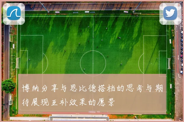 博纳分享与恩比德搭档的思考与期待展现互补效果的愿景
