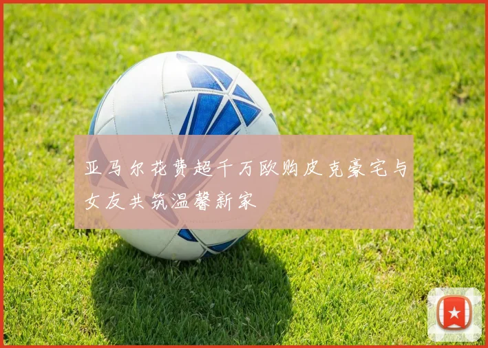 亚马尔花费超千万欧购皮克豪宅与女友共筑温馨新家